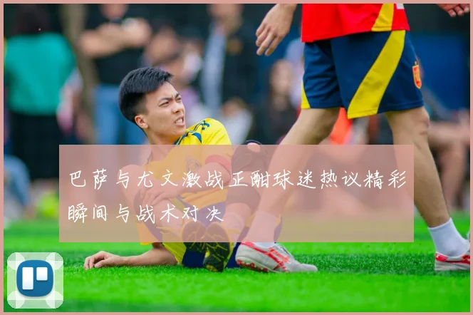 巴萨与尤文激战正酣球迷热议精彩瞬间与战术对决