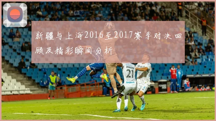 新疆与上海2016至2017赛季对决回顾及精彩瞬间分析