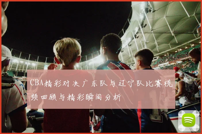 CBA精彩对决广东队与辽宁队比赛视频回顾与精彩瞬间分析