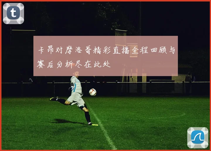 卡昂对摩洛哥精彩直播全程回顾与赛后分析尽在此处