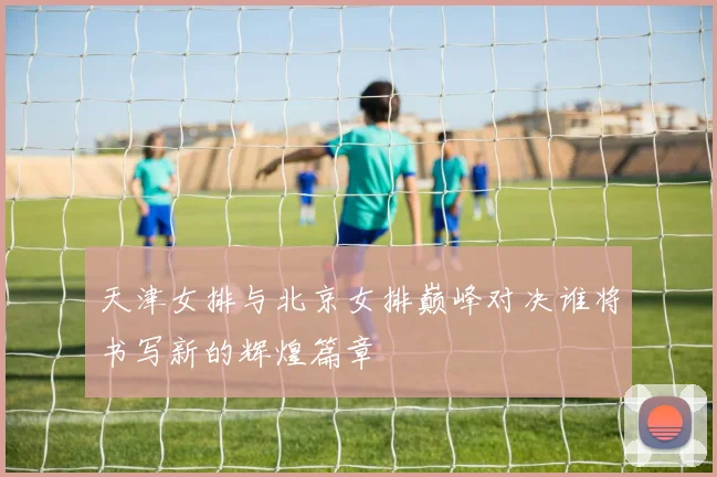 天津女排与北京女排巅峰对决谁将书写新的辉煌篇章