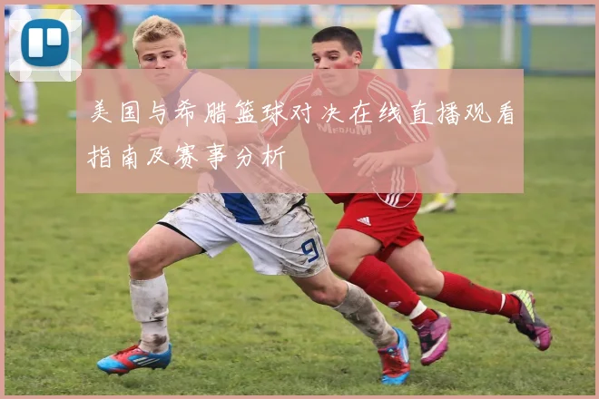 美国与希腊篮球对决在线直播观看指南及赛事分析