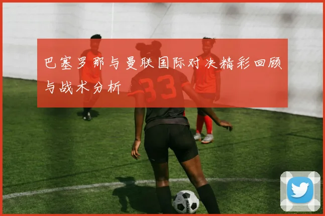 巴塞罗那与曼联国际对决精彩回顾与战术分析