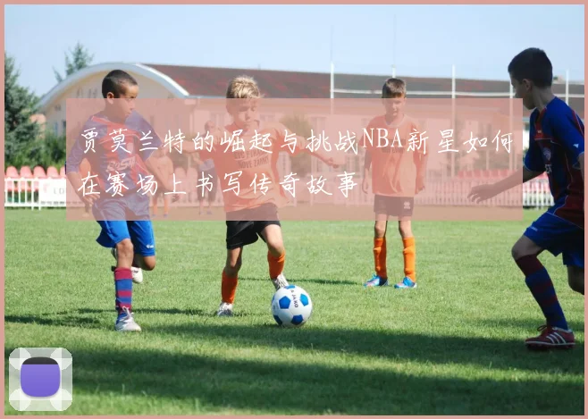 贾莫兰特的崛起与挑战NBA新星如何在赛场上书写传奇故事