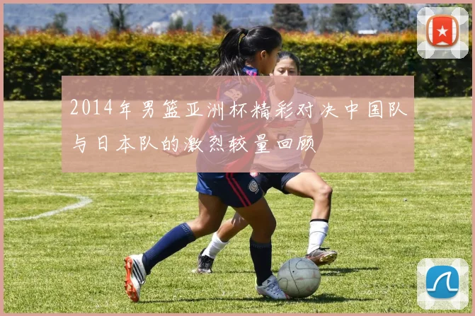 2014年男篮亚洲杯精彩对决中国队与日本队的激烈较量回顾
