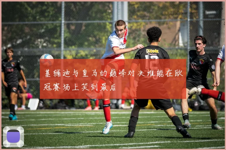 基辅迪与皇马的巅峰对决谁能在欧冠赛场上笑到最后