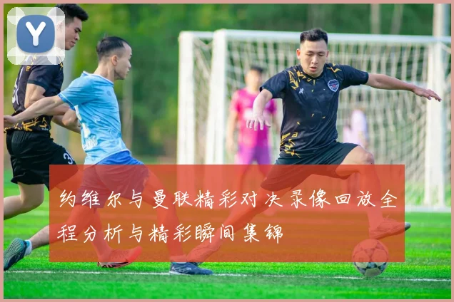 约维尔与曼联精彩对决录像回放全程分析与精彩瞬间集锦