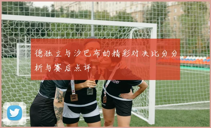 德独立与沙巴布的精彩对决比分分析与赛后点评