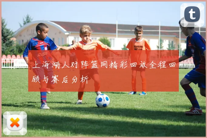 上海湖人对阵篮网精彩回放全程回顾与赛后分析