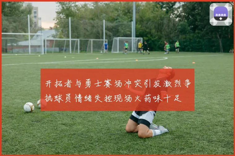 开拓者与勇士赛场冲突引发激烈争执球员情绪失控现场火药味十足