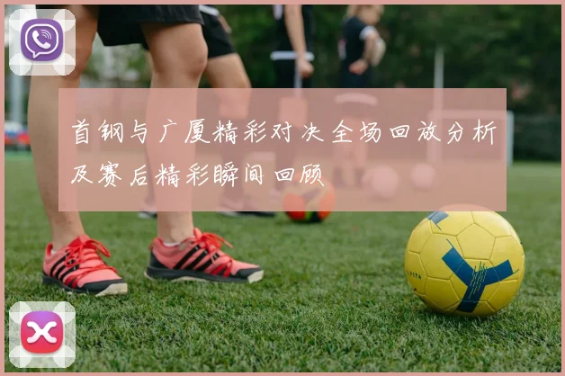 首钢与广厦精彩对决全场回放分析及赛后精彩瞬间回顾