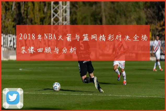 2018年NBA火箭与篮网精彩对决全场录像回顾与分析