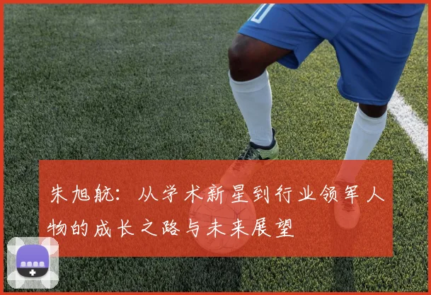 朱旭航：从学术新星到行业领军人物的成长之路与未来展望