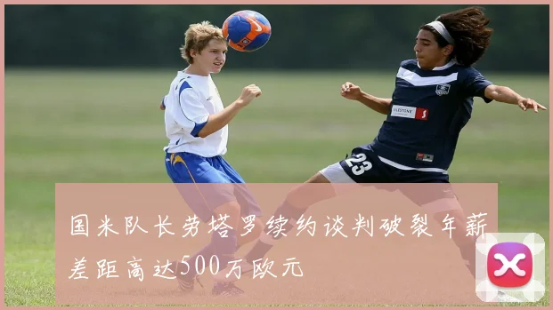 国米队长劳塔罗续约谈判破裂年薪差距高达500万欧元