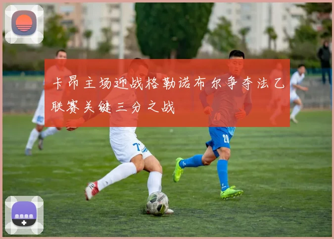 卡昂主场迎战格勒诺布尔争夺法乙联赛关键三分之战
