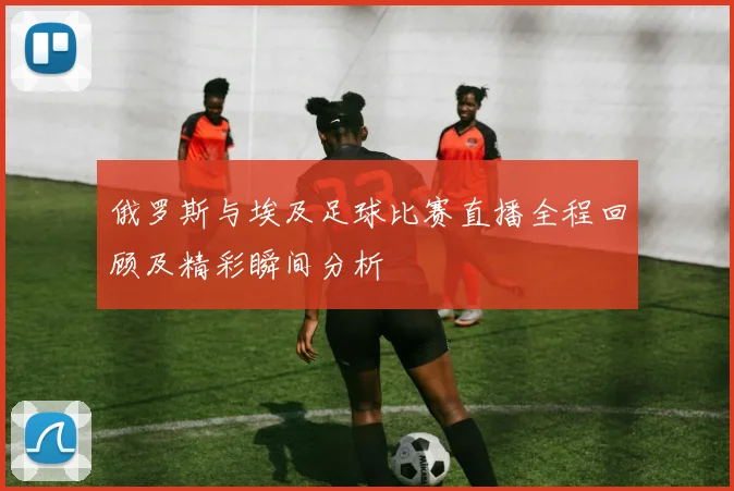 俄罗斯与埃及足球比赛直播全程回顾及精彩瞬间分析