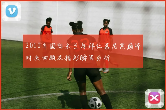 2010年国际米兰与拜仁慕尼黑巅峰对决回顾及精彩瞬间分析