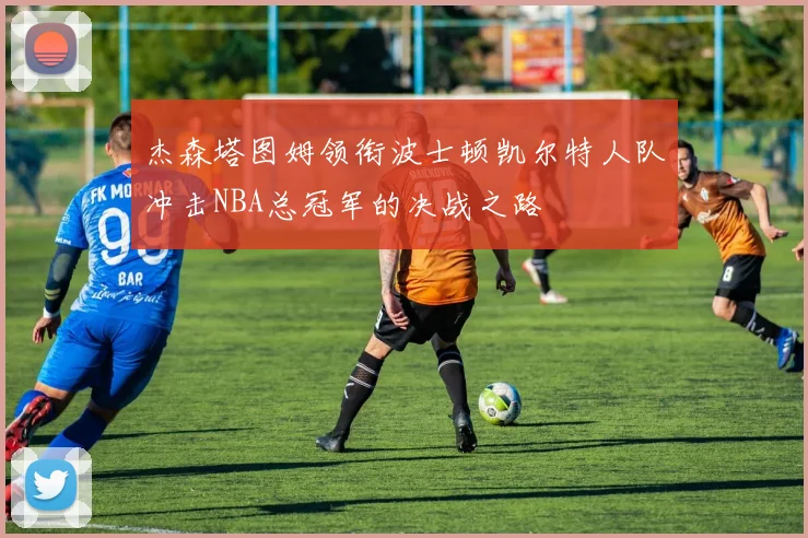 杰森塔图姆领衔波士顿凯尔特人队冲击NBA总冠军的决战之路