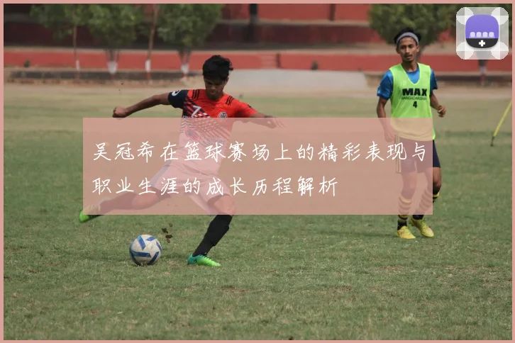 吴冠希在篮球赛场上的精彩表现与职业生涯的成长历程解析