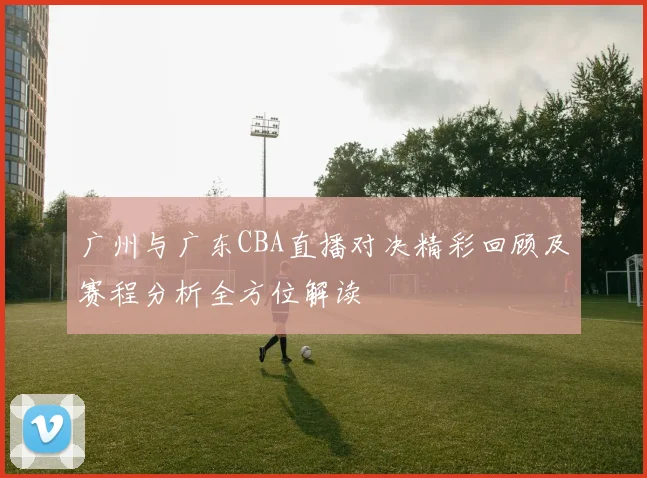 广州与广东CBA直播对决精彩回顾及赛程分析全方位解读