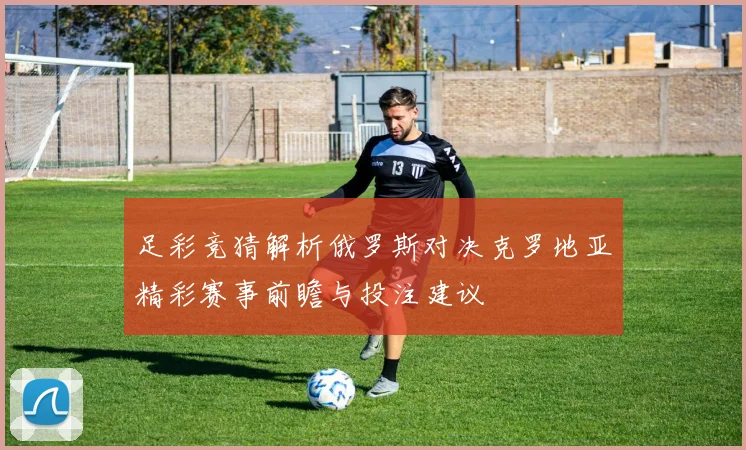 足彩竞猜解析俄罗斯对决克罗地亚精彩赛事前瞻与投注建议