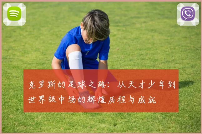 克罗斯的足球之路：从天才少年到世界级中场的辉煌历程与成就