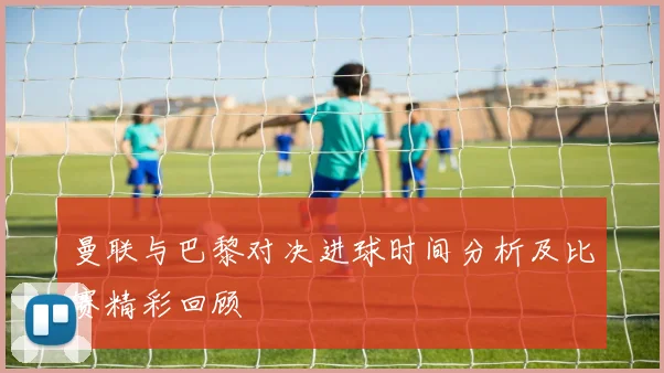 曼联与巴黎对决进球时间分析及比赛精彩回顾