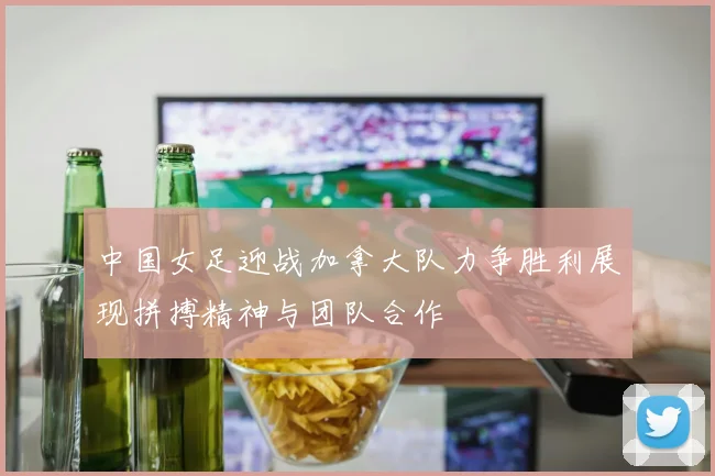 中国女足迎战加拿大队力争胜利展现拼搏精神与团队合作