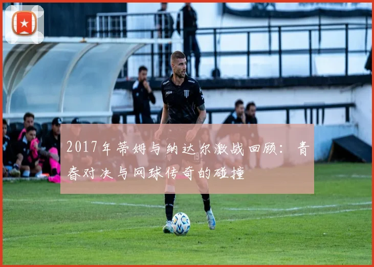 2017年蒂姆与纳达尔激战回顾：青春对决与网球传奇的碰撞