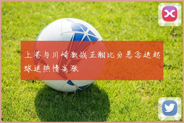 上港与川崎激战正酣比分悬念迭起球迷热情高涨
